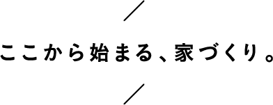 ここから始まる、家づくり